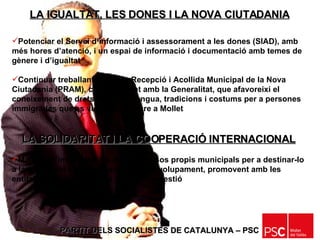 PARTIT DELS SOCIALISTES DE CATALUNYA – PSC   Potenciar el Servei d’informació i assessorament a les dones (SIAD), amb més hores d’atenció, i un espai de informació i documentació amb temes de gènere i d’igualtat Continuar treballant el Pla de Recepció i Acollida Municipal de la Nova Ciutadania (PRAM), conjuntament amb la Generalitat, que afavoreixi el coneixement de drets i deures, llengua, tradicions i costums per a persones immigrades que es vulguin inscriure a Mollet LA SOLIDARITAT I LA COOPERACIÓ INTERNACIONAL Mantenir l’import del 1% dels ingressos propis municipals per a destinar-lo a la solidaritat i la cooperació al desenvolupament, promovent amb les entitats de la solidaritat, la seva millor gestió LA IGUALTAT, LES DONES I LA NOVA CIUTADANIA 