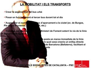 PARTIT DELS SOCIALISTES DE CATALUNYA – PSC   Crear la segona línia del bus urbà Posar en funcionament el tercer bus durant tot el dia Augmentar el nombre de places d’aparcament a la ciutat (av. de Burgos, Pla de les Pruneres, Berenguer III, etc.) Treballar per aconseguir que el Ministeri de Foment soterri la via de la línia Barcelona-Puigcerdà Demanar al Ministeri de Foment  la posta en marxa immediata de la línia fèrria Mollet-El Papiol per a viatgers, la qual cosa crearia un enllaç directe entre Mollet i la Universitat Autònoma de Barcelona (Bellaterra), facilitant el transport públic per als nostres estudiants LA MOBILITAT I ELS TRANSPORTS 