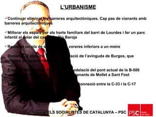 PARTIT DELS SOCIALISTES DE CATALUNYA – PSC   Continuar eliminat les barreres arquitectòniques. Cap pas de vianants amb barreres arquitectòniques Millorar els espais per als horts familiars del barri de Lourdes i fer un parc infantil al solar del carrer de Pio Baroja Redactar un pla de supressió de voreres inferiors a un metre Redactar el projecte de reurbanització de l’avinguda de Burgos, que inclouria un aparcament subterrani  Exigir al Ministeri de Foment la remodelació del pont actual de la B-500 (carretera de Badalona) i del pont de vianants de Mollet a Sant Fost Exigir a la Generalitat de Catalunya la connexió entre la C-33 i la C-17 L’URBANISME 