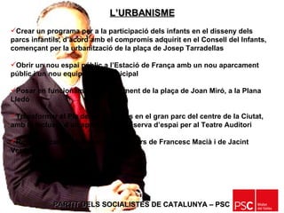 PARTIT DELS SOCIALISTES DE CATALUNYA – PSC   Crear un programa per a la participació dels infants en el disseny dels parcs infantils, d’acord amb el compromís adquirit en el Consell del Infants, començant per la urbanització de la plaça de Josep Tarradellas Obrir un nou espai públic a l’Estació de França amb un nou aparcament públic i un nou equipament municipal Posar en funcionament l’aparcament de la plaça de Joan Miró, a la Plana Lledó  Transformar el Pla de les Pruneres en el gran parc del centre de la Ciutat, amb la inclusió d’un aparcament i reserva d’espai per al Teatre Auditori Reurbanitzar per a vianants els carrers de Francesc Macià i de Jacint Verdaguer L’URBANISME 