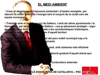 PARTIT DELS SOCIALISTES DE CATALUNYA – PSC   Crear el departament d’educació ambiental i d’estalvi energètic, per afavorir la millor gestió de l’energia tant al conjunt de la ciutat com als espais municipals Treballar amb el nou Consorci de Gallecs, i amb els altres ajuntaments i la Generalitat, per tal que l’espai de Gallecs —ara ja plenament protegit— sigui gestionat de la forma més adequada a les característiques històriques, agrícoles, naturals i paisatgístiques d’aquell territori Iniciar un procés de transformació del parc mòbil municipal cap a la utilització d’energies menys contaminants Continuar millorant la neteja de la ciutat, amb sistemes més eficients Posar en marxa un programa de substitució gradual d’aquell arbrat que pugui provocar al·lèrgies notables Planificar l’establiment progressiu de contenidors soterrats EL MEDI AMBIENT 