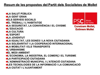 Resum de les propostes del Partit dels Socialistes de Mollet LA SALUT PÚBLICA LA GENT GRAN ELS SERVEIS SOCIALS   EL TREBALL I L’HABITATGE LA SEGURETAT, LA CONVIVÈNCIA I EL CIVISME L’EDUCACIÓ   LA CULTURA L’ESPORT LA JOVENTUT LA IGUALTAT, LES DONES I LA NOVA CIUTADANIA LA SOLIDARITAT I LA COOPERACIÓ INTERNACIONAL LA MOBILITAT I ELS TRANSPORTS L’URBANISME EL MEDI AMBIENT L’ECONOMIA, LA INDÚSTRIA, EL COMERÇ I EL TURISME LA PARTICIPACIÓ CIUTADANA L’ADMINISTRACIÓ MUNICIPAL I L’ATENCIÓ CIUTADANA LES TECNOLOGIES DE LA INFORMACIÓ I LA COMUNICACIÓ   LA CIUTAT I L’AJUNTAMENT Coneixem Mollet,  Estimem Mollet   