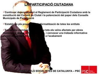 PARTIT DELS SOCIALISTES DE CATALUNYA – PSC   Continuar desenvolupant el Reglament de Participació Ciutadana amb la constitució del Consell de Ciutat i la potenciació del paper dels Consells Municipals de Participació Establir un pla progressiu d’informatització de totes les entitats Enviar una memòria informativa a tots els veïns afectats per obres municipals, abans de començar-les, i convocar una trobada informativa durant els primers dies de l’obra i/o a l’acabament LA PARTICIPACIÓ CIUTADANA 