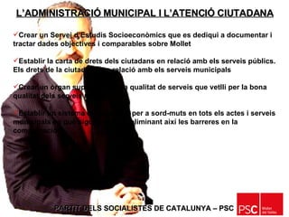PARTIT DELS SOCIALISTES DE CATALUNYA – PSC   Crear un Servei d’Estudis Socioeconòmics que es dediqui a documentar i tractar dades objectives i comparables sobre Mollet Establir la carta de drets dels ciutadans en relació amb els serveis públics. Els drets de la ciutadania en relació amb els serveis municipals Crear un òrgan supervisor de la qualitat de serveis que vetlli per la bona qualitat dels serveis municipals Establir un sistema de traducció per a sord-muts en tots els actes i serveis municipals en què sigui possible, eliminant així les barreres en la comunicació L’ADMINISTRACIÓ MUNICIPAL I L’ATENCIÓ CIUTADANA 