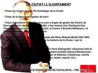 PARTIT DELS SOCIALISTES DE CATALUNYA – PSC   Posar en marxa un nou Pla Estratègic de la Ciutat Crear de la figura del regidor de barri Crear la fundació Mollet Recerca com a òrgan de gestió del Centre de Documentació i de Recerca de Mollet, a les masies Can Pantiquet-Can Flequer, amb seu per a l’Arxiu Històric, el Centre d’Estudis Molletans i el Centre d’Estudis per a la Democràcia Fer una edició corregida i augmentada del llibre  Moledo-Mollet 993-1993 , com a contribució al coneixement de la història de la Ciutat, i per la pervivència de la memòria històrica Dotar totes les escoles de la ciutat d’un fons bibliogràfic relacionat amb la nostra història i amb la història de les nostres entitats (Amical Mauthausen, Associació pro memòria dels immolats per la llibertat a Catalunya, Centre d’Estudis Molletans, Tradicions i Costums, teatre, esport, etc.) LA CIUTAT I L’AJUNTAMENT 