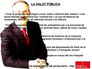 PARTIT DELS SOCIALISTES DE CATALUNYA – PSC   LA SALUT PÚBLICA   Crear el programa  Benvingut a casa : visita a domicili dels nadons i a les seves famílies per informar-los i orientar-los i, en cas de detecció de necessitats, derivar-los als diferents serveis a la infància Crear un programa coordinat amb els ambulatoris per a la prevenció de malalties cardio-vasculars, nutrició, activitat física, tallers de cuina i teràpia de grup Crear programes de prevenció i detecció de trastorns de la conducta alimentària: anorèxia i bulímia, i programes formatius i d’educació per a la salut Vetllar perquè es compleixi el compromís del Departament de Salut de la Generalitat de construcció del tercer ambulatori a l’avinguda Jaume I  Fer el seguiment de la construcció i posada en marca del nou Hospital 