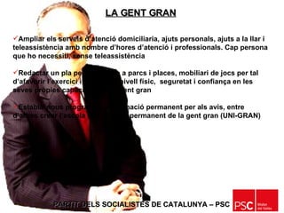 PARTIT DELS SOCIALISTES DE CATALUNYA – PSC   Ampliar els serveis d’atenció domiciliaria, ajuts personals, ajuts a la llar i teleassistència amb nombre d’hores d’atenció i professionals. Cap persona que ho necessiti, sense teleassistència Redactar un pla per a incloure a parcs i places, mobiliari de jocs per tal d’afavorir l’exercici i millorar el nivell físic,  seguretat i confiança en les seves pròpies capacitats  de la gent gran Establir nous programes de formació permanent per als avis, entre d’altres crear l’escola de formació permanent de la gent gran (UNI-GRAN) LA GENT GRAN 