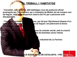 PARTIT DELS SOCIALISTES DE CATALUNYA – PSC   Construir, com a mínim, 400 habitatges nous de protecció oficial promoguts per l’Ajuntament, per a ciutadans de Mollet, tan de compra com de lloguer, amb la corresponent reserva del 3% per a persones amb discapacitats Crear una societat mixta de lloguer, per tal que l’Ajuntament disposi d’un parc propi i permanent d’habitatges de lloguer, tot potenciant la borsa d’habitatges de lloguer Donar suport a la creació d’empreses de caràcter social, amb la creació d’un fons econòmic per a la concessió de bestretes sense interès reintegrable Urbanitzar i posar en marxa el polígon industrial de La Farinera EL TREBALL I ‘HABITATGE 