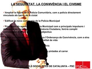 PARTIT DELS SOCIALISTES DE CATALUNYA – PSC   Ampliar la figura de la Policia Comunitària, com a policia directament vinculada als barris de la ciutat Edificar la nova comissaria de la Policia Municipal Promoure els agents de la Policia Municipal com a principals impulsors i defensors de l’ordenança de Convivència Ciutadana, fent-la complir estrictament d’acord amb els seus objectius Donar a conèixer i posar en pràctica l’Ordenança de Convivència, com a eina per a afavorir el civisme i la millor qualitat de vida Crear la figura de l’Agent o Vigilant Cívic Crear un servei de neteja permanent de pintades al carrer LA SEGURETAT, LA CONVIVÈNCIA I EL CIVISME 
