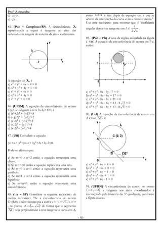 Profª Alessandra
d) 10 .
e) 5 .
85. (Puc – Campinas/SP) A circunferência λ
representada a seguir é tangente ao eixo das
ordenadas na origem do sistema de eixos cartesianos.
A equação de λ, é
a) x2
+ y2
+ 4x + 4 = 0
b) x2
+ y2
+ 4y + 4 = 0
c) x2
+ y2
+ 4x = 0
d) x2
+ y2
+ 4y = 0
e) x2
+ y2
+ 4 = 0
86. (UFSM) A equação da circunferência de centro
C(2,1) e tangente à reta 3x-4y+8=0 é
a) (x2
+2)2
+ (y-1)2
=8
b) (x£-2)2
+ (y-1)2
=2
c) (x-2)2
+ (y+1)2
=2
d) (x-2)2
+ (y-1)2
=4
e) (x-2)2
– (x-1)2
=4
87. (Uff) Considere a equação
(m+n-1)x2
+(m-n+1)y2
+2x+2y-2=0.
Pode-se afirmar que:
a) Se m=0 e n=2 então a equação representa uma
elipse.
b) Se m=n=0 então a equação representa uma reta.
c) Se m=0 e n=1 então a equação representa uma
parábola.
d) Se m=1 e n=2 então a equação representa uma
hipérbole.
e) Se m=n=1 então a equação representa uma
circunferência.
88. (Ita – SP) Considere o seguinte raciocínio de
cunho cartesiano: "Se a circunferência de centro
C=(h,0) e raio r intercepta a curva y = 0x,xy >=
, no ponto ( )a,aA = de forma que o segmento
AC seja perpendicular à reta tangente à curva em A,
então ax = é raiz dupla da equação em x que se
obtém da intersecção da curva com a circunferência."
Use este raciocínio para mostrar que o coeficiente
angular dessa reta tangente em A é
a2
1
.
89. (Puc – PR) A área da região assinalada na figura
é π4 . A equação da circunferência de centro em P é,
então:
a) x2
+ y2
- 8x - 6y - 7 = 0
b) x2
+ y2
- 8x - 6y + 17 = 0
c) x2
+ y2
- 8x - 6y + 21 = 0
d) x2
+ y2
- 8x - 6y + 13 - 8 2 = 0
e) x2
+ y2
- 6x - 8y + 13 - 8 2 = 0
90. (Uel) A equação da circunferência de centro em
A e raio AB é:
a) x2
+ y2
- 6y + 8 = 0
b) x2
+ y2
- 6x + 8 = 0
c) x2
+ y2
- 6y + 1 = 0
d) x2
+ y2
- 6x + 1 = 0
e) x2
+ y2
- 6y - 1 = 0
91. (UFRN) A circunferência de centro no ponto
( )2,2 −− e tangente aos eixos coordenados é
interceptada pela bissetriz do 3° quadrante, conforme
a figura abaixo.
- 10 -
 