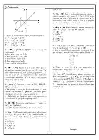 Profª Alessandra
O ponto P, assinalado na figura, tem coordenadas:
a) x = -2 3 ; y = -2 3
b) x = -2- 3 ; y = -2- 3
c) x = -2 2 ; y = -2 2
d) x = -2- 2 ; y = -2- 2
92. (UFV) O gráfico da equação 0xyxyyx 33
=−+
consiste de:
a) duas retas e uma parábola.
b) duas parábolas e uma reta.
c) dois círculos e uma reta.
d) duas retas e um círculo.
e) um círculo e uma parábola.
93. (Ita – SP) Sejam r e s duas retas que se
interceptam segundo um ângulo de 60°. Seja 1C
uma circunferência de 3 cm de raio, cujo centro O se
situa em s, a 5 cm de r. Determine o raio da menor
circunferência tangente à 1C e à reta r, cujo centro
também se situa na reta s.
94. (Ita – SP) Sejam os pontos ( )0,2A , ( )0,4B e
( )225,3P + .
a) Determine a equação da circunferência C, cujo
centro está situado no primeiro quadrante, passa
pelos pontos A e B e é tangente ao eixo y.
b) Determine as equações das retas tangentes à
circunferência C que passam pelo ponto P.
95. (UFRJ) Represente graficamente a região do
plano que é dada por
( ) }x1yex1y,1yx/IRy,x{ 222
−−>−<≤+∈
96. (Ita – SP) Uma circunferência passa pelos pontos
A = (0, 2), B = (0, 8) e C = (8, 8). Então, o centro da
circunferência e o valor de seu raio, respectivamente,
são
a) (0, 5) e 6.
b) (5, 4) e 5.
c) (4, 8) e 5,5.
d) (4, 5) e 5.
e) (4, 6) e 5.
97. (Ita – SP) Seja C a circunferência de centro na
origem, passando pelo ponto P = (3, 4). Se t é a reta
tangente a C por P, determine a circunferência C' de
menor raio, com centro sobre o eixo x e tangente
simultaneamente à reta t e à circunferência C.
98. (Puc – PR) A área da região plana compreendida
entre 9yx 22
≤+ e 3yx ≥+ é igual a:
a) 9 ( π + 2)
b) 9 ( π– 2)
c) 3 (2 π– 3)
d) 4 (3 π– 5)
e) 4 (2 π– 5)
99. (FGV – SP) No plano cartesiano, considere o
feixe de paralelas 2x + y = c em que IRc∈ .
a) Qual a reta do feixe com maior coeficiente linear
que intercepta a região determinada pelas inequações:





≥
≥
≤+
0y
0x
10yx
b) Quais as retas do feixe que tangenciam a
circunferência de equação 1yx 22
=+ ?
100. (Ita – SP) Considere, no plano cartesiano xy,
duas circunferências 1C e 2C , que se tangenciam
exteriormente em P(5, 10). O ponto Q(10, 12) é o
centro de 1C . Determine o raio da circunferência
2C , sabendo que ela tangencia a reta definida pela
equação x = y.
Gabarito
- 11 -
 