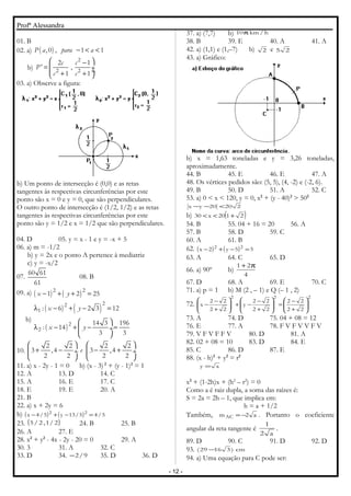 Profª Alessandra
01. B
02. a) ( ),0 , 1 1P a para a− < <
b)
2
2 2
2 1
' ,
1 1
c c
P
c c
 −
=  ÷ ÷+ + 
03. a) Observe a figura:
b) Um ponto de intersecção é (0,0) e as retas
tangentes às respectivas circunferências por este
ponto são x = 0 e y = 0, que são perpendiculares.
O outro ponto de intersecção é (1/2, 1/2) e as retas
tangentes às respectivas circunferências por este
ponto são y = 1/2 e x = 1/2 que são perpendiculares.
04. D 05. y = x - 1 e y = -x + 5
06. a) m = -1/2
b) y = 2x e o ponto A pertence à mediatriz
c) y = -x/2
07.
60 61
61
08. B
09. a) ( ) ( )22
1 2 25x y− + + =
b)
( ) ( )
( )
22
1
2
2
: 6 2 3 12
14 3 196
: 14
3 3
x y
x y
λ − + − =
 
λ − + − = ÷
 
10.
2 2 2 2
3 ,4 3 ,4
2 2 2 2
e
   
+ − − + ÷  ÷
   
11. a) x - 2y - 1 = 0 b) (x - 3)2
+ (y - 1)2
= 1
12. A 13. D 14. C
15. A 16. E 17. C
18. E 19. E 20. A
21. B
22. a) x + 2y = 6
b) ( ) ( ) 5/45/13y5/4x 22
=−+−
23. ( )2/1,2/5 24. B 25. B
26. A 27. E
28. x2
+ y2
- 4x - 2y - 20 = 0 29. A
30. 3 31. A 32. C
33. D 34. 9/2− 35. D 36. D
37. a) (7,7) b) h/km10π
38. B 39. E 40. A 41. A
42. a) (1,1) e (1,–7) b) 2 e 25
43. a) Gráfico:
b) x = 1,63 toneladas e y = 3,26 toneladas,
aproximadamente.
44. B 45. E 46. E 47. A
48. Os vértices pedidos são: (5, 5), (4, -2) e (-2, 6).
49. B 50. D 51. A 52. C
53. a) 0 < x < 120, y = 0, x2
+ (y - 40)2
> 502
22020yx <−−
b) ( )2120x30 +<<
54. B 55. 04 + 16 = 20 56. A
57. B 58. D 59. C
60. A 61. B
62. ( ) ( ) 55y2x 22
=−+−
63. A 64. C 65. D
66. a) 90º b)
4
21 π+
67. D 68. A 69. E 70. C
71. a) p = 1 b) M (2 , – 1) e Q (– 1 , 2)
72.
222
22
22
22
22
y
22
22
x 







+
−
=







+
−
−+







+
−
−
73. A 74. D 75. 04 + 08 = 12
76. E 77. A 78. F V F V V F V
79. V F V F F V 80. D 81. A
82. 02 + 08 = 10 83. D 84. E
85. C 86. D 87. E
88. (x - h)2
+ y2
= r2
xy =
x2
+ (1-2h)x + (h2
– r2
) = 0
Como a é raiz dupla, a soma das raízes é:
S = 2a = 2h – 1, que implica em:
h = a + 1/2
Também, a2mAC −= . Portanto o coeficiente
angular da reta tangente é
a2
1
.
89. D 90. C 91. D 92. D
93. cm)31629( −
94. a) Uma equação para C pode ser:
- 12 -
 
