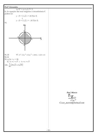Profª Alessandra
(x-3)2
+ (y-2 2 )2
= 9.
b) As equações das retas tangentes à circunferência C
podem ser:
y - (5 + 2 2 ) = (4/3)(x-3)
e
y - (5 + 2 2 ) = - (4/3)(x-3)
95.
96. D 97. 0225x200y16x16:C 22
=−−+′
98. B
99. a) 2x + y = 20
b) 5yx2e5yx2 =+=+
100. ( )293229
49
5
+
Prof. Márcio
Cesar_marcio@hotmail.com
- 13 -
 