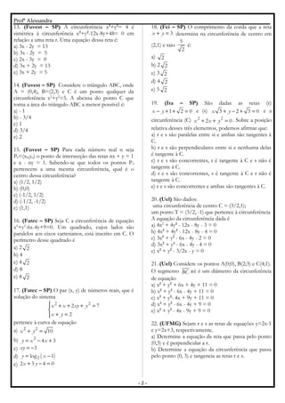 Profª Alessandra
13. (Fuvest – SP) A circunferência x2
+y2
= 4 é
simétrica à circunferência x2
+y2
-12x-8y+48= 0 em
relação a uma reta r. Uma equação dessa reta é:
a) 3x - 2y = 13
b) 3x - 2y = 5
c) 2x - 3y = 0
d) 3x + 2y = 13
e) 3x + 2y = 5
14. (Fuvest – SP) Considere o triângulo ABC, onde
A = (0,4), B=(2,3) e C é um ponto qualquer da
circunferência x2
+y2
=5. A abcissa do ponto C que
torna a área do triângulo ABC a menor possível é:
a) - 1
b) - 3/4
c) 1
d) 3/4
e) 2
15. (Fuvest – SP) Para cada número real n seja
P0=(x0,y0) o ponto de intersecção das retas nx + y = 1
e x - ny = 1. Sabendo-se que todos os pontos P0
pertencem a uma mesma circunferência, qual é o
centro dessa circunferência?
a) (1/2, 1/2)
b) (0,0)
c) (-1/2, 1/2)
d) (-1/2, -1/2)
e) (1,1)
16. (Fatec – SP) Seja C a circunferência de equação
x2
+y2
-6x-4y+9=0. Um quadrado, cujos lados são
paralelos aos eixos cartesianos, está inscrito em C. O
perímetro desse quadrado é
a) 2 2
b) 4
c) 4 2
d) 8
e) 8 2
17. (Fatec – SP) O par (x, y) de números reais, que é
solução do sistema
2 2
2 7
2
x x xy y
x y
 + + + =

+ =
pertence à curva de equação
a) 2 2
10x y+ =
b) 2
4 3y x x= − +
c) 3xy = −
d) ( )2log 1y x= −
e) 2 3 4 0x y+ − =
18. (Fei – SP) O comprimento da corda que a reta
3x y+ = determina na circunferência de centro em
(2,1) e raio
5
2
é:
a) 2
b) 2 2
c) 3 2
d) 4 2
e) 5 2
19. (Ita – SP) São dadas as retas (r)
1 2 0x y− + + = e (s) 3 2 3 0x y+ − + = e a
circunferência (C) 2 2
2 0x x y+ + = . Sobre a posição
relativa desses três elementos, podemos afirmar que:
a) r e s são paralelas entre si e ambas são tangentes à
C.
b) r e s são perpendiculares entre si e nenhuma delas
é tangente à C.
c) r e s são concorrentes, r é tangente à C e s não é
tangente à C.
d) r e s são concorrentes, s é tangente á C e r não é
tangente à C.
e) r e s são concorrentes e ambas são tangentes à C.
20. (Uel) São dados:
uma circunferência de centro C = (3/2,1);
um ponto T = (3/2, -1) que pertence à circunferência.
A equação da circunferência dada é
a) 4x2
+ 4y2
- 12x - 8y - 3 = 0
b) 4x2
+ 4y2
- 12x - 8y - 4 = 0
c) 3x2
+ y2
- 6x - 4y - 2 = 0
d) 3x2
+ y2
- 6x - 4y - 4 = 0
e) x2
+ y2
- 3/2x - y = 0
21. (Uel) Considere os pontos A(0;0), B(2;3) e C(4;1).
O segmento BC æè é um diâmetro da circunferência
de equação
a) x2
+ y2
+ 6x + 4y + 11 = 0
b) x2
+ y2
- 6x - 4y + 11 = 0
c) x2
+ y2
- 4x + 9y + 11 = 0
d) x2
+ y2
- 6x - 4y + 9 = 0
e) x2
+ y2
- 4x - 9y + 9 = 0
22. (UFMG) Sejam r e s as retas de equações y=2x-1
e y=2x+3, respectivamente.
a) Determine a equação da reta que passa pelo ponto
(0,3) e é perpendicular a r.
b) Determine a equação da circunferência que passa
pelo ponto (0, 3) e tangencia as retas r e s.
- 2 -
 