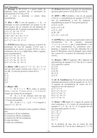 Profª Alessandra
23. (Unesp) Se M=(5/2,0) é o ponto médio do
segmento cujos extremos são as interseções da
circunferência x2
+y2
+mx-y-4=0
com o eixo x, determine o centro dessa
circunferência.
24. (Puc – SP) A reta de equação y = 2x - 4
intercepta os eixos coordenados nos pontos A e B.
Esses pontos são os extremos de um diâmetro da
circunferência λ. A equação correspondente a λ é
a) x2
+ y2
- 2x + 4y - 5 = 0
b) x2
+ y2
- 2x + 4y = 0
c) 2x2
+ 4y2
+ 2x + 4y + 5 = 0
d) x2
+ y2
+ 2x + 2y + 1 = 0
e) x2
+ y2
+ 6x + 3y - 4 = 0
25. (UECE) Sejam Q1(x1,y1) e Q2(x2,y2) os pontos de
intersecção da reta de equação y+2=0 com a
circunferência de centro no ponto P(-4,1) e raio r
centímetros. Se x1<x2 e Q1Q2=8cm, então a equação
dessa circunferência é:
a) x2
+ y2
+ 8x - 2y - 7 = 0
b) x2
+ y2
+ 8x - 2y - 8 = 0
c) x2
+ y2
+ 8x - 2y - 15 = 0
d) x2
+ y2
+ 8x - 2y - 19 = 0
26. (Mack – SP) A curva x2
+ y2
- 2x - 2y + 1 = 0
tem um único ponto comum com a reta x + y = k,
IRk ∈ . A soma dos possíveis valores de k é:
a) 4.
b) -2
c) -4.
d) 2.
e) 0.
27. (Mack – SP)
I - Se 0 < x < π/2, então os pontos
( )xcos,senx − , ( )xcos,senx− e ( )xcos,1−
sempre são vértices de um triângulo.
II - Se a e b são números reais tais que
0ba >> , então as retas x - ay + a2
= 0 e x + by + b2
= 0 nunca são paralelas.
III - A reta x + y - 25 = 0 é tangente à
curva x2
+ y2
- 25 = 0.
Relativamente às afirmações acima, podemos afirmar
que:
a) somente I e II são verdadeiras.
b) somente I e III são verdadeiras.
c) somente II e III são verdadeiras.
d) todas são falsas.
e) todas são verdadeiras.
28. (Udesc) Determine a equação da circunferência
que passa pelos pontos A(5,5), B(-3,1) e C(2,-4).
29. (FGV – SP) Considere a reta (r), de equação
y=2x+3, e a circunferência de equação x2
+y2
=10. A
reta (s), perpendicular à reta (r), tangencia a
circunferência no ponto P. Esse ponto pode ser
a) ( )22,2
b) ( )322,2 +
c) ( )6,2−
d) ( )3,1
e) ( )122,2 +−−
30. (UFPE) Seja r uma reta que passa pelo centro da
circunferência C1 de equação cartesiana
023y8yx 22
=+−+ , e que é perpendicular à reta
y=x. Uma circunferência C2, concêntrica com a
primeira, é tangente ao eixo das ordenadas Oy no
ponto P. Determine a área do triângulo cujos vértices
são o ponto P e os pontos de intersecção da reta r
com C1.
31. (Fuvest – SP) O segmento AB é diâmetro da
circunferência de equação x2
+y2
=10y. Se A é o ponto
(3,1), então B é o ponto
a) (-3, 9)
b) (3, 9)
c) (0, 10)
d) (-3, 1)
e) (1, 3)
32. (U. E. Londrina) Seja P um ponto do eixo das
ordenadas pertencente à reta de equação 2x- 3y- 6= 0.
A equação da circunferência de centro em P e
tangente ao eixo das abcissas é
a) x2
+ y2
= 4
b) x2
+ y2
+ 4x = 0
c) x2
+ y2
+4y = 0
d) x2
+ y2
- 4x = 0
e) x2
+ y2
- 4y = 0
33. (Fatec – SP) Sejam O a origem do sistema de
eixos cartesianos e A o centro da circunferência de
equação x2
+ y2
- 2x - 4y -4 = 0. A equação de reta
que passa pelos pontos A e O é:
a) y = 2x + 1
b) y = 2x -1
c) y = x/2
d) y = 2x
e) y = x
34. A distância de uma reta ao centro de uma
circunferência de 7 cm de raio é dada por d = 5 - 9x.
- 3 -
 
