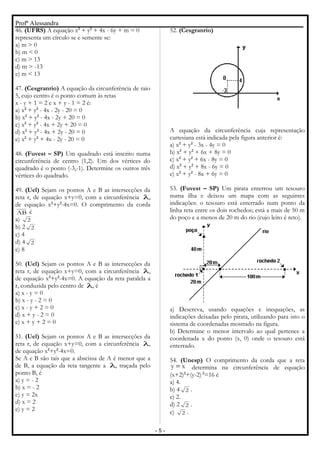 Profª Alessandra
46. (UFRS) A equação x2
+ y2
+ 4x - 6y + m = 0
representa um círculo se e semente se:
a) m > 0
b) m < 0
c) m > 13
d) m > -13
e) m < 13
47. (Cesgranrio) A equação da circunferência de raio
5, cujo centro é o ponto comum às retas
x - y + 1 = 2 e x + y - 1 = 2 é:
a) x2
+ y2
- 4x - 2y - 20 = 0
b) x2
+ y2
- 4x - 2y + 20 = 0
c) x2
+ y2
- 4x + 2y + 20 = 0
d) x2
+ y2
- 4x + 2y - 20 = 0
e) x2
+ y2
+ 4x - 2y - 20 = 0
48. (Fuvest – SP) Um quadrado está inscrito numa
circunferência de centro (1,2). Um dos vértices do
quadrado é o ponto (-3,-1). Determine os outros três
vértices do quadrado.
49. (Uel) Sejam os pontos A e B as intersecções da
reta r, de equação x+y=0, com a circunferência λ,
de equação x2
+y2
-4x=0. O comprimento da corda
AB é
a) 2
b) 2 2
c) 4
d) 4 2
e) 8
50. (Uel) Sejam os pontos A e B as intersecções da
reta r, de equação x+y=0, com a circunferência λ,
de equação x2
+y2
-4x=0. A equação da reta paralela a
r, conduzida pelo centro de λ, é
a) x - y = 0
b) x - y - 2 = 0
c) x - y + 2 = 0
d) x + y - 2 = 0
e) x + y + 2 = 0
51. (Uel) Sejam os pontos A e B as intersecções da
reta r, de equação x+y=0, com a circunferência λ,
de equação x2
+y2
-4x=0.
Se A e B são tais que a abscissa de A é menor que a
de B, a equação da reta tangente a λ, traçada pelo
ponto B, é
a) y = - 2
b) x = - 2
c) y = 2x
d) x = 2
e) y = 2
52. (Cesgranrio)
A equação da circunferência cuja representação
cartesiana está indicada pela figura anterior é:
a) x2
+ y2
- 3x - 4y = 0
b) x2
+ y2
+ 6x + 8y = 0
c) x2
+ y2
+ 6x - 8y = 0
d) x2
+ y2
+ 8x - 6y = 0
e) x2
+ y2
- 8x + 6y = 0
53. (Fuvest – SP) Um pirata enterrou um tesouro
numa ilha e deixou um mapa com as seguintes
indicações: o tesouro está enterrado num ponto da
linha reta entre os dois rochedos; está a mais de 50 m
do poço e a menos de 20 m do rio (cujo leito é reto).
a) Descreva, usando equações e inequações, as
indicações deixadas pelo pirata, utilizando para isto o
sistema de coordenadas mostrado na figura.
b) Determine o menor intervalo ao qual pertence a
coordenada x do ponto (x, 0) onde o tesouro está
enterrado.
54. (Unesp) O comprimento da corda que a reta
xy = determina na circunferência de equação
(x+2)2
+(y-2) 2
=16 é
a) 4.
b) 4 2 .
c) 2.
d) 2 2 .
e) 2 .
- 5 -
 