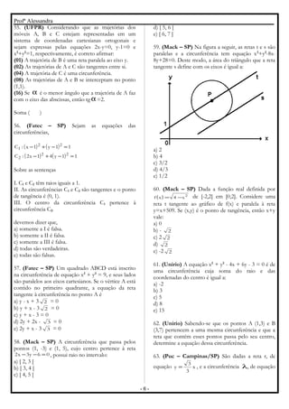 Profª Alessandra
55. (UFPR) Considerando que as trajetórias dos
móveis A, B e C estejam representadas em um
sistema de coordenadas cartesianas ortogonais e
sejam expressas pelas equações 2x-y=0, y-1=0 e
x2
+y2
=1, respectivamente, é correto afirmar:
(01) A trajetória de B é uma reta paralela ao eixo y.
(02) As trajetórias de A e C são tangentes entre si.
(04) A trajetória de C é uma circunferência.
(08) As trajetórias de A e B se interceptam no ponto
(1,1).
(16) Se α é o menor ângulo que a trajetória de A faz
com o eixo das abscissas, então tg α=2.
Soma ( )
56. (Fatec – SP) Sejam as equações das
circunferências,
( ) ( )
( ) ( ) 11y41x2:C
11y1x:C
22
2
22
1
=−+−
=−+−
Sobre as sentenças
I. C1 e C2 têm raios iguais a 1.
II. As circunferências C1 e C2 são tangentes e o ponto
de tangência é (0, 1).
III. O centro da circunferência C1 pertence à
circunferência C2.
devemos dizer que,
a) somente a I é falsa.
b) somente a II é falsa.
c) somente a III é falsa.
d) todas são verdadeiras.
e) todas são falsas.
57. (Fatec – SP) Um quadrado ABCD está inscrito
na circunferência de equação x2
+ y2
= 9, e seus lados
são paralelos aos eixos cartesianos. Se o vértice A está
contido no primeiro quadrante, a equação da reta
tangente à circunferência no ponto A é
a) y - x + 3 2 = 0
b) y + x - 3 2 = 0
c) y + x - 3 = 0
d) 2y + 2x - 3 = 0
e) 2y + x - 3 3 = 0
58. (Mack – SP) A circunferência que passa pelos
pontos (1, -3) e (1, 5), cujo centro pertence à reta
06y3x2 =−− , possui raio no intervalo:
a) [ 2, 3 [
b) [ 3, 4 [
c) [ 4, 5 [
d) [ 5, 6 [
e) [ 6, 7 ]
59. (Mack – SP) Na figura a seguir, as retas t e s são
paralelas e a circunferência tem equação x2
+y2
-8x-
8y+28=0. Deste modo, a área do triângulo que a reta
tangente s define com os eixos é igual a:
a) 2
b) 4
c) 3/2
d) 4/3
e) 1/2
60. (Mack – SP) Dada a função real definida por
( ) 2
x4xf −= de [-2,2] em [0,2]. Considere uma
reta t tangente ao gráfico de f(x) e paralela à reta
y=x+509. Se (x,y) é o ponto de tangência, então x+y
vale:
a) 0
b) - 2
c) 2 2
d) 2
e) -2 2
61. (Unirio) A equação x2
+ y2
- 4x + 6y - 3 = 0 é de
uma circunferência cuja soma do raio e das
coordenadas do centro é igual a:
a) -2
b) 3
c) 5
d) 8
e) 15
62. (Unirio) Sabendo-se que os pontos A (1,3) e B
(3,7) pertencem a uma mesma circunferência e que a
reta que contém esses pontos passa pelo seu centro,
determine a equação dessa circunferência.
63. (Puc – Campinas/SP) São dadas a reta r, de
equação x
3
3
y = , e a circunferência λ, de equação
- 6 -
 