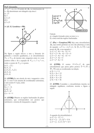 Profª Alessandra
0x4yx 22
=−+ . O centro de λ e as intersecções de
r e λ determinam um triângulo cuja área é
a) 3
b) 3
c) 2 3
d) 6
e) 3 3
64. (U. E. Londrina – PR)
Na figura a seguir têm-se a reta r, bissetriz do
primeiro e terceiro quadrantes, e as circunferências
1C e 2C , de mesmo raio, tangentes entre si e com
centros sobre r. Se a equação de 1C é 9yx 22
=+ ,
então o centro de 2C é o ponto
a) (1 , 2 )
b) (3 , 3)
c) (3 2 , 3 2 )
d) (3 , 6)
e) (6 , 6)
65. (UFRS) Se um círculo de raio r tangencia o eixo
X e o eixo Y do sistema de coordenadas cartesianas,
e tem centro C=(a,b), então
a) a = b
b) a = – b
c) ab = 1
d) a2
= b2
e) a – b = 1
66. (UERJ) Observe as regiões hachuradas do plano
cartesiano, que correspondem aos pontos que
satisfazem o sistema de inequações a seguir:
Calcule:
a) o ângulo formado entre as retas r e s.
b) a área total das regiões hachuradas.
67. (Puc – Campinas/SP) Seja uma circunferência
λ, cujo centro pertence ao eixo das abscissas e à reta
de equação 034y3x =−+ . Se ( )32,2 é um
ponto de λ, a sua equação é
a) x2
+ y2
- 8x + 4y - 12 = 0
b) x2
+ y2
+ 8x - 4y + 12 = 0
c) x2
+ y2
- 8x + 4y - 16 = 0
d) x2
+ y2
- 8x = 0
e) x2
+ y2
- 8y = 0
68. (UFRS) O centro ( )y,xO = de uma
circunferência que passa pelos pontos ( )1,1− e
( )5,1 , tem as coordenadas na relação
a) 2y + x = 6
b) 5y + 2x = 15
c) 5y + 3x = 15
d) 8y + 3x = 25
e) 9y + 4x = 36
69. (UFRS) Considere a circunferência inscrita no
triângulo equilátero, conforme mostra a figura a
seguir:
A equação da circunferência é
a) x2
+ (y - 1)2
= 1
b) x2
+ (y - 3 /2) 2
= 3/4
c) x2
+ (y - 2 3 /3) 2
= 4/3
- 7 -
 
