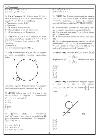Profª Alessandra
d) x2
+ (y - 3 /4)2
= 3/16
e) x2
+ (y - 3 /3)2
= 1/3
70. (Puc – Campinas/SP) Sejam o ponto P(-3; 0), a
reta r de equação y = x + 6 e a circunferência C de
equação x2
+ y2
- 4y = 0. É verdade que
a) P pertence ao interior de C.
b) P pertence a r.
c) r e C não têm pontos comuns.
d) r e C interceptam-se em um único ponto.
e) r e C interceptam-se em dois pontos
71. (Uff) A reta y – 2x + 5 = 0 tangencia, no ponto
M, a circunferência C de equação x2
+ y2
= 5. A reta
pxy +−= intercepta C nos pontos M e Q.
Determine:
a) o valor de p;
b) as coordenadas dos pontos M e Q.
72. (Uff) A circunferência 1C , de raio 1, é tangente
aos eixos coordenados, conforme representação
abaixo.
Determine a equação da circunferência 2C , tangente
simultaneamente aos eixos coordenados e à 1C .
73. (UFES) Sabe-se que b > 0 e que a reta
( ) 05xby5 =−+ é tangente à circunferência
9yx 22
=+ . O valor de b é
a) 15/4
b) 16/3
c) 6
d) 20/3
e) 7
74. (UFSM) Dada a circunferência
012x4yx: 22
=−−+β , então a circunferência α,
que é concêntrica à circunferência βe tangente à
reta 0yx:r =+ , é:
a) x2
+ (y + 2) 2
= 4
b) y2
- 4x + x2
= 0
c) x2
+ y2
+ 4y + 2 = 0
d) x2
+ y2
- 4x + 2 = 0
e) (x + 2) 2
+ y2
= 2
75. (UFSC) Seja C uma circunferência de equação
06y2x2yx 22
=−−−+ , e seja r a reta de equação
6yx =+ . Determine a soma dos números
associados à(s) proposição(ões) VERDADEIRA(S).
01. A circunferência de centro no ponto (0, 0) e raio
2 é tangente externamente à circunferência C.
02. Com relação à posição de C e r, pode-se afirmar
que C e r são secantes.
04. A circunferência C limita um círculo cuja área é
π8 .
08. Em coordenadas cartesianas, o centro e o raio da
circunferência C são (1,1) e 2 2 , respectivamente.
16. Com relação à posição do ponto P(2, 3) e C,
pode-se afirmar que o ponto P é exterior à C.
76. (Mack – SP) Supondo 3=π , os pontos ( )y,x
do plano tais que




≤+
≤+
y2yx
x2yx
22
22
definem uma região
de área:
a) 2,5
b) 2,0
c) 1,5
d) 1,0
e) 0,5
77. (Mack – SP) A circunferência da figura, tangente
ao eixo e à reta r, tem equação
0kky2x3yx 222
=+−−+ . Se 





=α
4
3
arctg , então
k vale:
a) 3,0
b) 3,5
c) 4,0
d) 5,0
e) 6,0
- 8 -
 