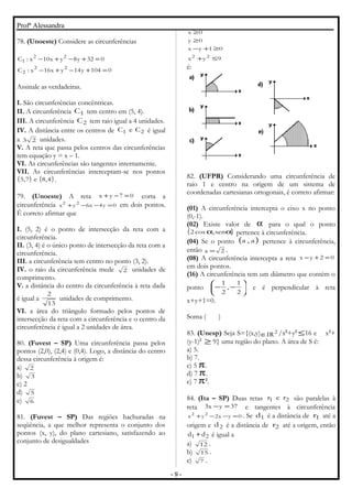 Profª Alessandra
78. (Unoeste) Considere as circunferências
0104y14yx16x:C
032y8yx10x:C
22
2
22
1
=+−+−
=+−+−
Assinale as verdadeiras.
I. São circunferências concêntricas.
II. A circunferência 1C tem centro em (5, 4).
III. A circunferência 2C tem raio igual a 4 unidades.
IV. A distância entre os centros de 21 CeC é igual
a 23 unidades.
V. A reta que passa pelos centros das circunferências
tem equação y = x – 1.
VI. As circunferências são tangentes internamente.
VII. As circunferências interceptam-se nos pontos
( ) ( )4,8e7,5 .
79. (Unoeste) A reta 07yx =−+ corta a
circunferência 0y4x6yx 22
=−−+ em dois pontos.
É correto afirmar que
I. (5, 2) é o ponto de intersecção da reta com a
circunferência.
II. (3, 4) é o único ponto de intersecção da reta com a
circunferência.
III. a circunferência tem centro no ponto (3, 2).
IV. o raio da circunferência mede 2 unidades de
comprimento.
V. a distância do centro da circunferência à reta dada
é igual a
13
2
unidades de comprimento.
VI. a área do triângulo formado pelos pontos de
intersecção da reta com a circunferência e o centro da
circunferência é igual a 2 unidades de área.
80. (Fuvest – SP) Uma circunferência passa pelos
pontos (2,0), (2,4) e (0,4). Logo, a distância do centro
dessa circunferência à origem é:
a) 2
b) 3
c) 2
d) 5
e) 6
81. (Fuvest – SP) Das regiões hachuradas na
seqüência, a que melhor representa o conjunto dos
pontos (x, y), do plano cartesiano, satisfazendo ao
conjunto de desigualdades
9yx
01yx
0y
0x
22
≤+
≥+−
≥
≥
é:
82. (UFPR) Considerando uma circunferência de
raio 1 e centro na origem de um sistema de
coordenadas cartesianas ortogonais, é correto afirmar:
(01) A circunferência intercepta o eixo x no ponto
(0,-1).
(02) Existe valor de α para o qual o ponto
( )αα sen,cos2 pertence à circunferência.
(04) Se o ponto ( )a,a pertence à circunferência,
então 2a = .
(08) A circunferência intercepta a reta 02yx =+−
em dois pontos.
(16) A circunferência tem um diâmetro que contém o
ponto 





−−
2
1
,
2
1
e é perpendicular à reta
x+y+1=0.
Soma ( )
83. (Unesp) Seja S={(x,y) 2
IR∈ /x2
+y2
≤16 e x2
+
(y-1)2
≥ 9} uma região do plano. A área de S é:
a) 5.
b) 7.
c) 5 π.
d) 7 π.
e) 7 π2
.
84. (Ita – SP) Duas retas 21 rer são paralelas à
reta 37yx3 =− e tangentes à circunferência
0yx2yx 22
=−−+ . Se 1d é a distância de 1r até a
origem e 2d é a distância de 2r até a origem, então
21 dd + é igual a
a) 12 .
b) 15 .
c) 7 .
- 9 -
 
