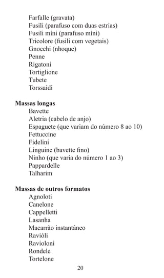 20
Farfalle (gravata)
Fusili (parafuso com duas estrias)
Fusili míni (parafuso míni)
Tricolore (fusili com vegetais)
Gnocchi (nhoque)
Penne
Rigatoni
Tortiglione
Tubete
Torssaidi
Massas longas
Bavette
Aletria (cabelo de anjo)
Espaguete (que variam do número 8 ao 10)
Fettuccine
Fidelini
Linguine (bavette fino)
Ninho (que varia do número 1 ao 3)
Pappardelle
Talharim
Massas de outros formatos
Agnoloti
Canelone
Cappelletti
Lasanha
Macarrão instantâneo
Ravióli
Ravioloni
Rondele
Tortelone
 