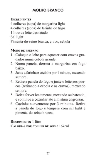 27
Molho branco
Ingredientes
4 colheres (sopa) de margarina light
4 colheres (sopa) de farinha de trigo
1 litro de leite desnatado
Sal light
Pimenta-do-reino branca, cravo, cebola
Modo de preparo
Coloque o leite para aquecer com cravos gru-1.	
dados numa cebola grande.
Numa panela, derreta a margarina em fogo2.	
baixo.
Junte a farinha e cozinhe por 1 minuto, mexendo3.	
sempre.
Retire a panela do fogo e junte o leite aos pou-4.	
cos (retirando a cebola e os cravos), mexendo
sempre.
Deixe ferver lentamente, mexendo ou batendo,5.	
e continue a cozinhar até a mistura engrossar.
Cozinhe suavemente por 3 minutos. Retire6.	
a panela do fogo e tempere com sal light e
pimenta-do-reino branca.
Rendimento: 1 litro
Calorias por colher de sopa: 16kcal
 