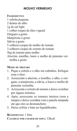 28
Molho vermelho
Ingredientes
1 cebola pequena
2 dentes de alho
1g de sal light
1 colher (sopa) de óleo vegetal
Orégano a gosto
Manjerona a gosto
Sálvia a gosto
5 colheres (sopa) de molho de tomate
3 colheres (sopa) de extrato de tomate
5kg de tomate para molho
Alecrim, tomilho, louro e molho de pimenta ver-
melha a gosto
Modo de preparo
Pique a cebola e o alho em cubinhos. Refogue1.	
com o óleo.
Acrescente o alecrim, o tomilho, o alho, o oré-2.	
gano, a manjerona, a sálvia, o louro e molho de
pimenta vermelha.
Acrescente o extrato de tomate e deixe cozinhar3.	
por alguns minutos.
Após, acrescente os tomates inteiros (sem a4.	
tampa) e deixe cozinhar com a panela tampada
até que eles se desmanchem.
Deixe esfriar e bata no liquidificador.5.	
Rendimento: 1 litro
Calorias por colher de sopa: 12kcal
 