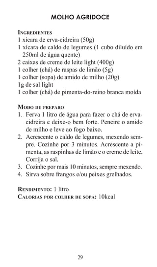 29
Molho Agridoce
Ingredientes
1 xícara de erva-cidreira (50g)
1 xícara de caldo de legumes (1 cubo diluído em
250ml de água quente)
2 caixas de creme de leite light (400g)
1 colher (chá) de raspas de limão (5g)
1 colher (sopa) de amido de milho (20g)
1g de sal light
1 colher (chá) de pimenta-do-reino branca moída
Modo de preparo
Ferva 1 litro de água para fazer o chá de erva-1.	
cidreira e deixe-o bem forte. Peneire o amido
de milho e leve ao fogo baixo.
Acrescente o caldo de legumes, mexendo sem­2.	
pre. Cozinhe por 3 minutos. Acrescente a pi­
menta, as raspinhas de limão e o creme de leite.
Corrija o sal.
Cozinhe por mais 10 minutos, sempre mexendo.3.	
Sirva sobre frangos e/ou peixes grelhados.4.	
Rendimento: 1 litro
Calorias por colher de sopa: 10kcal
 