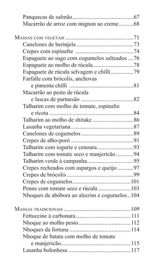 6
Panquecas de salmão...........................................67
Macarrão de arroz com mignon ao creme...........68
Massas com vegetais................................................71
Canelones de berinjela........................................73
Crepes com espinafre .........................................74
Espaguete ao sugo com cogumelos salteados.....76
Espaguete ao molho de rúcula.............................78
Espaguete de rúcula selvagem e chilli.................79
Farfalle com brócolis, anchovas
e pimenta chilli .............................................81
Macarrão ao pesto de rúcula
e lascas de parmesão .....................................82
Talharim com molho de tomate, espinafre
e ricota...........................................................84
Talharim ao molho de shitake.............................86
Lasanha vegetariana............................................87
Canelones de cogumelos.....................................89
Crepes de alho-poró............................................91
Talharim com iogurte e cenoura..........................93
Talharim com tomate seco e manjericão.............94
Talharim verde à campanha.................................95
Crepes recheados com aspargos e queijo............97
Crepes de brócolis...............................................99
Crepes de cogumelos.........................................101
Penne com tomate seco e rúcula.......................103
Nhoques de abóbora ao alecrim e cogumelos...104
Massas tradicionais...............................................109
Fettuccine à carbonara.......................................111
Nhoque ao molho pesto.....................................112
Nhoques da fortuna...........................................114
Nhoque de batata com molho de tomate
e manjericão.................................................115
Lasanha bolonhesa............................................117
 