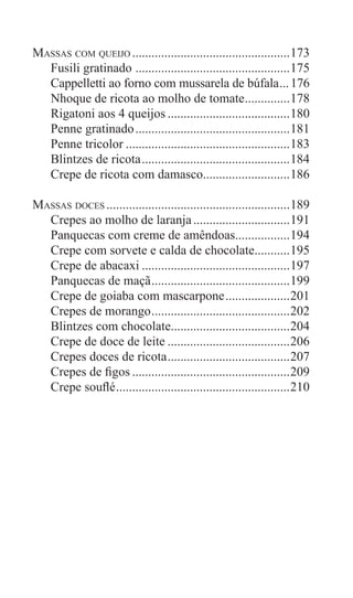 8
Massas com queijo..................................................173
Fusili gratinado .................................................175
Cappelletti ao forno com mussarela de búfala....176
Nhoque de ricota ao molho de tomate...............178
Rigatoni aos 4 queijos.......................................180
Penne gratinado.................................................181
Penne tricolor....................................................183
Blintzes de ricota...............................................184
Crepe de ricota com damasco............................186
Massas doces..........................................................189
Crepes ao molho de laranja...............................191
Panquecas com creme de amêndoas..................194
Crepe com sorvete e calda de chocolate............195
Crepe de abacaxi...............................................197
Panquecas de maçã............................................199
Crepe de goiaba com mascarpone.....................201
Crepes de morango............................................202
Blintzes com chocolate......................................204
Crepe de doce de leite.......................................206
Crepes doces de ricota.......................................207
Crepes de figos..................................................209
Crepe souflé.......................................................210
 