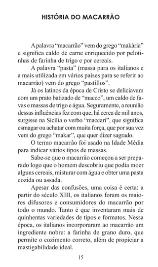 15
História do macarrão
Apalavra“macarrão”vemdogrego“makària”
e significa caldo de carne enriquecido por peloti-
nhas de farinha de trigo e por cereais.
A palavra “pasta” (massa para os italianos e
a mais utilizada em vários países para se referir ao
macarrão) vem do grego “pastillos”.
Já os latinos da época de Cristo se deliciavam
com um prato batizado de “macco”, um caldo de fa-
vas e massas de trigo e água. Seguramente, a reunião
dessas influências fez com que, há cerca de mil anos,
surgisse na Sicília o verbo “maccari”, que significa
esmagar ou achatar com muita força, que por sua vez
vem do grego “makar”, que quer dizer sagrado.
O termo macarrão foi usado na Idade Média
para indicar vários tipos de massas.
Sabe-se que o macarrão começou a ser prepa-
rado logo que o homem descobriu que podia moer
alguns cereais, misturar com água e obter uma pasta
cozida ou assada.
Apesar das confusões, uma coisa é certa: a
partir do século XIII, os italianos foram os maio-
res difusores e consumidores do macarrão por
todo o mundo. Tanto é que inventaram mais de
quinhentas variedades de tipos e formatos. Nessa
época, os italianos incorporaram ao macarrão um
ingrediente nobre: a farinha de grano duro, que
permite o cozimento correto, além de propiciar a
mastigabilidade ideal.
 