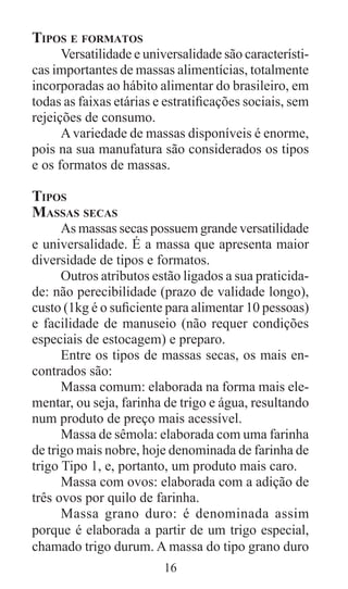 16
Tipos e formatos
Versatilidade e universalidade são característi-
cas importantes de massas alimentícias, totalmente
incorporadas ao hábito alimentar do brasileiro, em
todas as faixas etárias e estratificações sociais, sem
rejeições de consumo.
Avariedade de massas disponíveis é enorme,
pois na sua manufatura são considerados os tipos
e os formatos de massas.
Tipos
Massas secas
As massas secas possuem grande versatilidade
e universalidade. É a massa que apresenta maior
diversidade de tipos e formatos.
Outros atributos estão ligados a sua praticida-
de: não perecibilidade (prazo de validade longo),
custo (1kg é o suficiente para alimentar 10 pessoas)
e facilidade de manuseio (não requer condições
especiais de estocagem) e preparo.
Entre os tipos de massas secas, os mais en-
contrados são:
Massa comum: elaborada na forma mais ele-
mentar, ou seja, farinha de trigo e água, resultando
num produto de preço mais acessível.
Massa de sêmola: elaborada com uma farinha
de trigo mais nobre, hoje denominada de farinha de
trigo Tipo 1, e, portanto, um produto mais caro.
Massa com ovos: elaborada com a adição de
três ovos por quilo de farinha.
Massa grano duro: é denominada assim
porque é elaborada a partir de um trigo especial,
chamado trigo durum. A massa do tipo grano duro
 