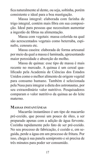 17
fica naturalmente al dente, ou seja, soltinha, porém
consistente e ideal para a boa mastigação.
Massa integral: elaborada com farinha de
trigo integral, contém mais fibra em sua composi-
ção. Ideal para pessoas que necessitam aumentar
a ingestão de fibras na alimentação.
Massa com vegetais: massa colorida na qual
são acrescentados vegetais como beterraba, espi-
nafre, cenoura etc.
Massa caseira: elaborada de forma artesanal
por meio da qual a massa é laminada, apresentando
maior porosidade e absorção do molho.
Massa de quinua: esse tipo de massa é mais
recente no mercado. A quinua é um cereal qua-
lificado pela Academia de Ciências dos Estados
Unidos como o melhor alimento de origem vegetal
para consumo humano. Também é selecionada
pela Nasa para integrar a dieta dos astronautas, por
seu extraordinário valor nutritivo. Pesquisadores
comparam o valor nutritivo da quinua ao do leite
materno.
Massas instantâneas
Macarrão instantâneo é um tipo de macarrão
pré-cozido, que possui um pouco de óleo, a ser
preparado apenas com a adição de água fervente.
Cozinha rapidamente pelo fato de ser pré-cozido.
No seu processo de fabricação, é cozido e, em se-
guida, perde a água em um processo de fritura. Por
isso, chega à sua panela semipronto e só precisa de
três minutos para poder ser consumido.
 