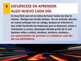6 ESFUÉRCESE EN APRENDER
ALGO NUEVO CADA DÍA
Es muy fácil caer en la rutina de hacer todos los días lo
mismo. Rompa ese círculo vicioso: lea un artículo, discuta
un nuevo enfoque con un colega, busque en Internet lo
que están haciendo las empresas que se destacan, asista a
seminarios y cursos, descargue ebooks gratis de la red
(existen miles y miles), etcétera, etcétera, etcétera…
Las oportunidades de aprender se multiplican cada día:
NO LAS DESPERDICIE.
 