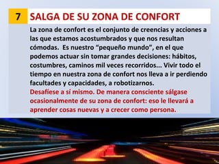 7 SALGA DE SU ZONA DE CONFORT
La zona de confort es el conjunto de creencias y acciones a
las que estamos acostumbrados y que nos resultan
cómodas. Es nuestro “pequeño mundo”, en el que
podemos actuar sin tomar grandes decisiones: hábitos,
costumbres, caminos mil veces recorridos... Vivir todo el
tiempo en nuestra zona de confort nos lleva a ir perdiendo
facultades y capacidades, a robotizarnos.
Desafíese a sí mismo. De manera consciente sálgase
ocasionalmente de su zona de confort: eso le llevará a
aprender cosas nuevas y a crecer como persona.
 