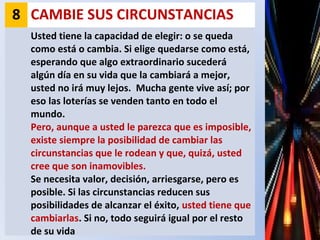 8 CAMBIE SUS CIRCUNSTANCIAS
Usted tiene la capacidad de elegir: o se queda
como está o cambia. Si elige quedarse como está,
esperando que algo extraordinario sucederá
algún día en su vida que la cambiará a mejor,
usted no irá muy lejos. Mucha gente vive así; por
eso las loterías se venden tanto en todo el
mundo.
Pero, aunque a usted le parezca que es imposible,
existe siempre la posibilidad de cambiar las
circunstancias que le rodean y que, quizá, usted
cree que son inamovibles.
Se necesita valor, decisión, arriesgarse, pero es
posible. Si las circunstancias reducen sus
posibilidades de alcanzar el éxito, usted tiene que
cambiarlas. Si no, todo seguirá igual por el resto
de su vida
 