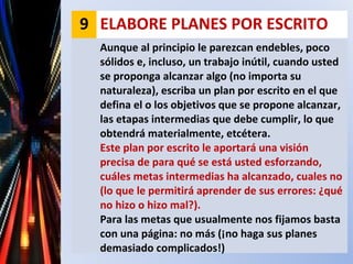 9 ELABORE PLANES POR ESCRITO
Aunque al principio le parezcan endebles, poco
sólidos e, incluso, un trabajo inútil, cuando usted
se proponga alcanzar algo (no importa su
naturaleza), escriba un plan por escrito en el que
defina el o los objetivos que se propone alcanzar,
las etapas intermedias que debe cumplir, lo que
obtendrá materialmente, etcétera.
Este plan por escrito le aportará una visión
precisa de para qué se está usted esforzando,
cuáles metas intermedias ha alcanzado, cuales no
(lo que le permitirá aprender de sus errores: ¿qué
no hizo o hizo mal?).
Para las metas que usualmente nos fijamos basta
con una página: no más (¡no haga sus planes
demasiado complicados!)
 