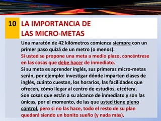 10 LA IMPORTANCIA DE
LAS MICRO-METAS
Una maratón de 42 kilómetros comienza siempre con un
primer paso quizá de un metro (o menos).
Si usted se propone una meta a medio plazo, concéntrese
en las cosas que debe hacer de inmediato.
Si su meta es aprender inglés, sus primeras micro-metas
serán, por ejemplo: investigar dónde imparten clases de
inglés, cuánto cuestan, los horarios, las facilidades que
ofrecen, cómo llegar al centro de estudios, etcétera.
Son cosas que están a su alcance de inmediato y son las
únicas, por el momento, de las que usted tiene pleno
control, pero si no las hace, todo el resto de su plan
quedará siendo un bonito sueño (y nada más).
 