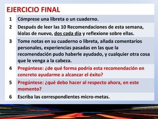EJERCICIO FINAL
1 Cómprese una libreta o un cuaderno.
2 Después de leer las 10 Recomendaciones de esta semana,
léalas de nuevo, dos cada día y reflexione sobre ellas.
3 Tome notas en su cuaderno o libreta, añada comentarios
personales, experiencias pasadas en las que la
recomendación pudo haberle ayudado, y cualquier otra cosa
que le venga a la cabeza.
4 Pregúntese: ¿de qué forma podría esta recomendación en
concreto ayudarme a alcanzar el éxito?
5 Pregúntese: ¿qué debo hacer al respecto ahora, en este
momento?
6 Escriba las correspondientes micro-metas.
 