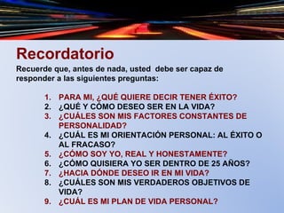 Recordatorio
Recuerde que, antes de nada, usted debe ser capaz de
responder a las siguientes preguntas:
1. PARA MI, ¿QUÉ QUIERE DECIR TENER ÉXITO?
2. ¿QUÉ Y CÓMO DESEO SER EN LA VIDA?
3. ¿CUÁLES SON MIS FACTORES CONSTANTES DE
PERSONALIDAD?
4. ¿CUÁL ES MI ORIENTACIÓN PERSONAL: AL ÉXITO O
AL FRACASO?
5. ¿CÓMO SOY YO, REAL Y HONESTAMENTE?
6. ¿CÓMO QUISIERA YO SER DENTRO DE 25 AÑOS?
7. ¿HACIA DÓNDE DESEO IR EN MI VIDA?
8. ¿CUÁLES SON MIS VERDADEROS OBJETIVOS DE
VIDA?
9. ¿CUÁL ES MI PLAN DE VIDA PERSONAL?
 