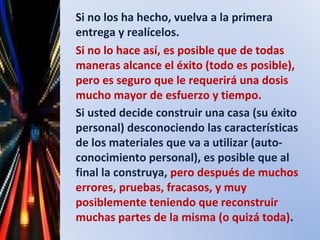 Si no los ha hecho, vuelva a la primera
entrega y realícelos.
Si no lo hace así, es posible que de todas
maneras alcance el éxito (todo es posible),
pero es seguro que le requerirá una dosis
mucho mayor de esfuerzo y tiempo.
Si usted decide construir una casa (su éxito
personal) desconociendo las características
de los materiales que va a utilizar (auto-
conocimiento personal), es posible que al
final la construya, pero después de muchos
errores, pruebas, fracasos, y muy
posiblemente teniendo que reconstruir
muchas partes de la misma (o quizá toda).
 