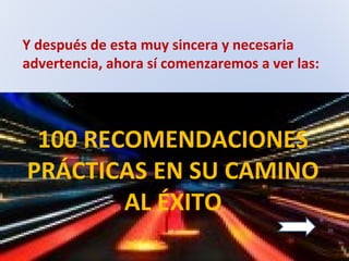 Y después de esta muy sincera y necesaria
advertencia, ahora sí comenzaremos a ver las:
100 RECOMENDACIONES
PRÁCTICAS EN SU CAMINO
AL ÉXITO
 