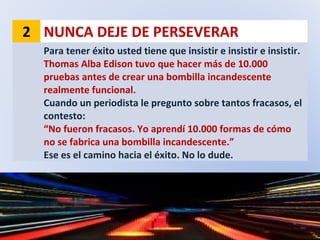 2 NUNCA DEJE DE PERSEVERAR
Para tener éxito usted tiene que insistir e insistir e insistir.
Thomas Alba Edison tuvo que hacer más de 10.000
pruebas antes de crear una bombilla incandescente
realmente funcional.
Cuando un periodista le pregunto sobre tantos fracasos, el
contesto:
“No fueron fracasos. Yo aprendí 10.000 formas de cómo
no se fabrica una bombilla incandescente.”
Ese es el camino hacia el éxito. No lo dude.
 