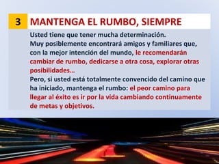 3 MANTENGA EL RUMBO, SIEMPRE
Usted tiene que tener mucha determinación.
Muy posiblemente encontrará amigos y familiares que,
con la mejor intención del mundo, le recomendarán
cambiar de rumbo, dedicarse a otra cosa, explorar otras
posibilidades…
Pero, si usted está totalmente convencido del camino que
ha iniciado, mantenga el rumbo: el peor camino para
llegar al éxito es ir por la vida cambiando continuamente
de metas y objetivos.
 