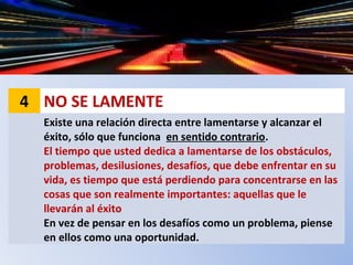 4 NO SE LAMENTE
Existe una relación directa entre lamentarse y alcanzar el
éxito, sólo que funciona en sentido contrario.
El tiempo que usted dedica a lamentarse de los obstáculos,
problemas, desilusiones, desafíos, que debe enfrentar en su
vida, es tiempo que está perdiendo para concentrarse en las
cosas que son realmente importantes: aquellas que le
llevarán al éxito
En vez de pensar en los desafíos como un problema, piense
en ellos como una oportunidad.
 