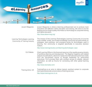 ®   PAGE

                                                                                                                            11




                            eLearn Magazine     eLearn Magazine is where e-learning professionals turn to produce more
                                                innovative and effective online education and training. We strive to be the
                                                leading source of high-quality information on technology for corporate training
                                                and higher education.
                                                http://www.elearnmag.org/


          Learning Technologies Learning        The mission of the Learning Technologies Learning Community is to be the
           Community of Training Industry       most credible, timely, and trusted knowledge community focused entirely on
                                                strategies, best practices, and emerging trends for technologies used in
                                                learning. Our community is targeted specifically to executive decision
                                                makers.
                                                http://www.trainingindustry.com/learning-technologies .aspx

                                 CLO Media      Chief Learning Officer is the foremost resource in the rapidly growing industry
                                                of workforce learning and development. The flagship magazine and related
                                                network of publications, electronic media and international events have made
                                                CLO the pre-eminent source of thought leadership for senior-level
                                                executives. CLO provides them with constant access to reliable, relevant
                                                information, as well as forums for connecting with other global learning
                                                leaders.
                                                http://www.clomedia.com/


                            Training Zone, UK   TrainingZone.co.uk aims to deliver topical, practical content to corporate
                                                training professionals and providers of training services.
                                                http://www.trainingzone.co.uk




http://www.raptivity.com/
 