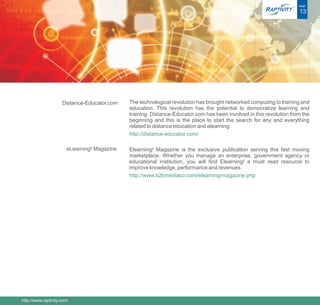 ®   PAGE

                                                                                                                        13




                     Distance-Educator.com    The technological revolution has brought networked computing to training and
                                              education. This revolution has the potential to democratize learning and
                                              training. Distance-Educator.com has been involved in this revolution from the
                                              beginning and this is the place to start the search for any and everything
                                              related to distance education and elearning.
                                              http://distance-educator.com/

                        eLearning! Magazine   Elearning! Magazine is the exclusive publication serving this fast moving
                                              marketplace. Whether you manage an enterprise, government agency or
                                              educational institution, you will find Elearning! a must read resource to
                                              improve knowledge, performance and revenues.
                                              http://www.b2bmediaco.com/elearning/magazine.php




http://www.raptivity.com/
 