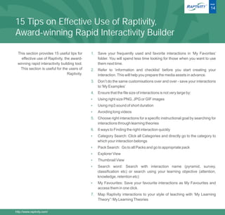 ®   PAGE

                                                                                                                          14


15 Tips on Effective Use of Raptivity,
Award-winning Rapid Interactivity Builder

 This section provides 15 useful tips for     1. Save your frequently used and favorite interactions in ‘My Favorites’
   effective use of Raptivity, the award-        folder. You will spend less time looking for those when you want to use
 winning rapid interactivity building tool.      them next time.
   This section is useful for the users of    2. Refer to ‘information and checklist’ before you start creating your
                                 Raptivity.      interaction. This will help you prepare the media assets in advance.
                                              3. Don’t do the same customisations over and over - save your interactions
                                                 to ‘My Examples’
                                              4. Ensure that the file size of interactions is not very large by:
                                              ?right size PNG, JPG or GIF images
                                              Using
                                              ?mp3 sound of short duration
                                              Using
                                              ? long videos
                                              Avoiding
                                              5. Choose right interactions for a specific instructional goal by searching for
                                                 interactions through learning theories
                                              6. 6 ways to Finding the right interaction quickly
                                              Category Search: Click all Categories and directly go to the category to
                                              ?
                                                  which your interaction belongs
                                              Pack Search: Go to all Packs and go to appropriate pack
                                              ?
                                              ? View
                                              Explorer
                                              Thumbnail View
                                              ?
                                              ? word: Search with interaction name (pyramid, survey,
                                              Search
                                                  classification etc) or search using your learning objective (attention,
                                                  knowledge, retention etc)
                                              My Favourites: Save your favourite interactions as My Favourites and
                                              ?
                                                  access them in one click.
                                              7. Map Raptivity interactions to your style of teaching with ‘My Learning
                                                 Theory”: My Learning Theories


http://www.raptivity.com/
 