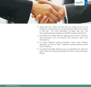 ®   PAGE

                                                                                                           16




                            12. Target View Size: Target view size does not change the size of the
                                interaction. It simply shows you how the interaction will look if it is viewed
                                in that size.       For more information on target view size, visit
                                http://raptivitywebexpert.blogspot.com/2009/11/mistaken-identity.html
                            13. Use Global Font Setting option for applying pre-set fonts to commonly
                                used parameters such as interaction title, instruction, text in the
                                interaction etc.
                            14. To access Raptivity Learning Interaction Guide, open Raptivity
                                application and click on Help ? Raptivity Learning Interaction Guide
                                menu in Raptivity.
                            15. To enable Accessibility Settings such as accessibility text, select the
                                option “Allow me to specify accessibility text” option in Input Parameters
                                section.




http://www.raptivity.com/
 