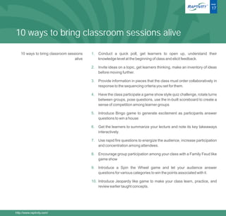 ®   PAGE

                                                                                                                      17




10 ways to bring classroom sessions alive

    10 ways to bring classroom sessions    1. Conduct a quick poll, get learners to open up, understand their
                                   alive      knowledge level at the beginning of class and elicit feedback.

                                           2. Invite ideas on a topic, get learners thinking, make an inventory of ideas
                                              before moving further.

                                           3. Provide information in pieces that the class must order collaboratively in
                                              response to the sequencing criteria you set for them.

                                           4. Have the class participate a game show style quiz challenge, rotate turns
                                              between groups, pose questions, use the in-built scoreboard to create a
                                              sense of competition among learner groups

                                           5. Introduce Bingo game to generate excitement as participants answer
                                              questions to win a house

                                           6. Get the learners to summarize your lecture and note its key takeaways
                                              interactively.

                                           7. Use rapid fire questions to energize the audience, increase participation
                                              and concentration among attendees.

                                           8. Encourage group participation among your class with a Family Feud like
                                              game show

                                           9. Introduce a Spin the Wheel game and let your audience answer
                                              questions for various categories to win the points associated with it.

                                           10. Introduce Jeopardy like game to make your class learn, practice, and
                                               review earlier taught concepts.




http://www.raptivity.com/
 